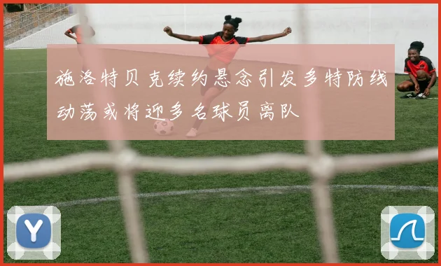 施洛特贝克续约悬念引发多特防线动荡或将迎多名球员离队