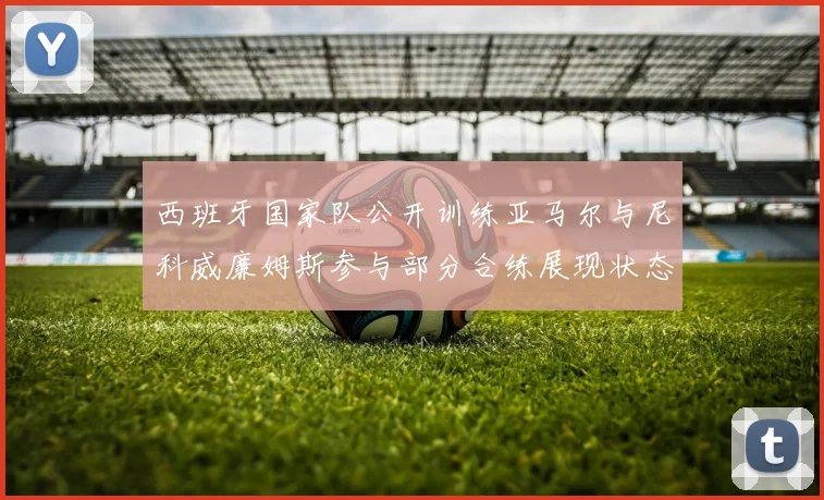 西班牙国家队公开训练亚马尔与尼科威廉姆斯参与部分合练展现状态
