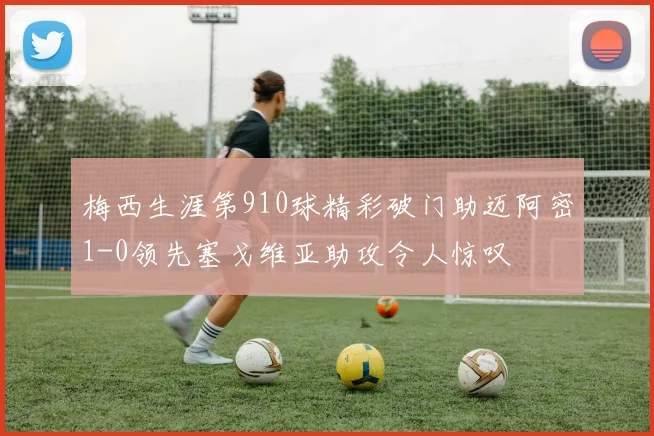 梅西生涯第910球精彩破门助迈阿密1-0领先塞戈维亚助攻令人惊叹