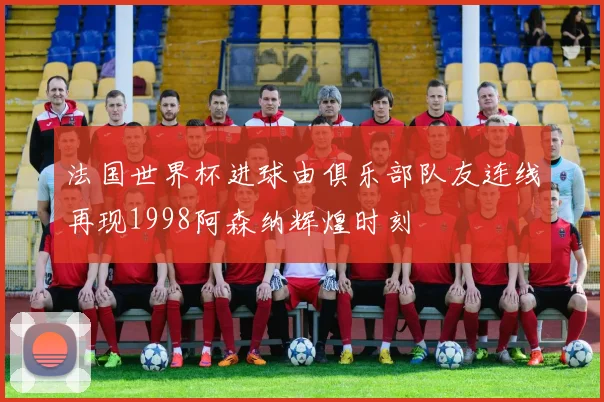 法国世界杯进球由俱乐部队友连线再现1998阿森纳辉煌时刻