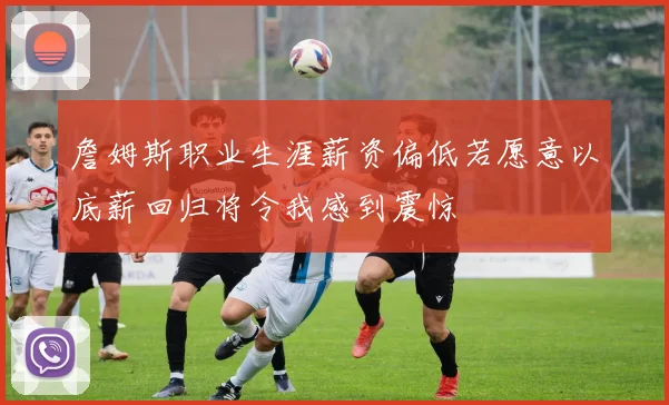 詹姆斯职业生涯薪资偏低若愿意以底薪回归将令我感到震惊