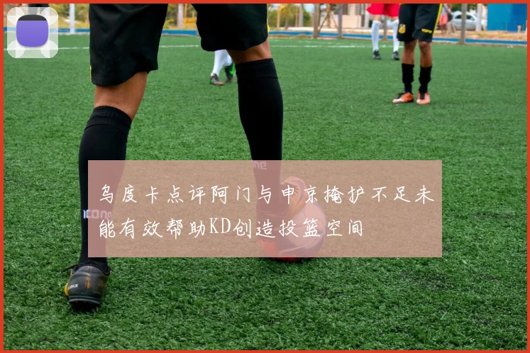 乌度卡点评阿门与申京掩护不足未能有效帮助KD创造投篮空间