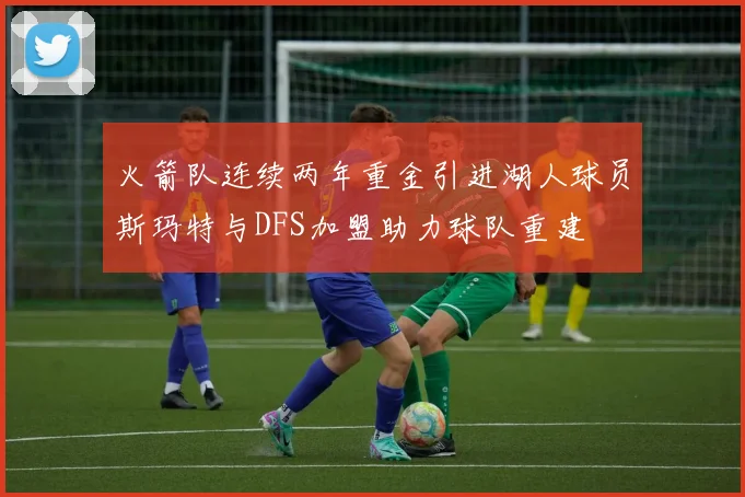 火箭队连续两年重金引进湖人球员斯玛特与DFS加盟助力球队重建