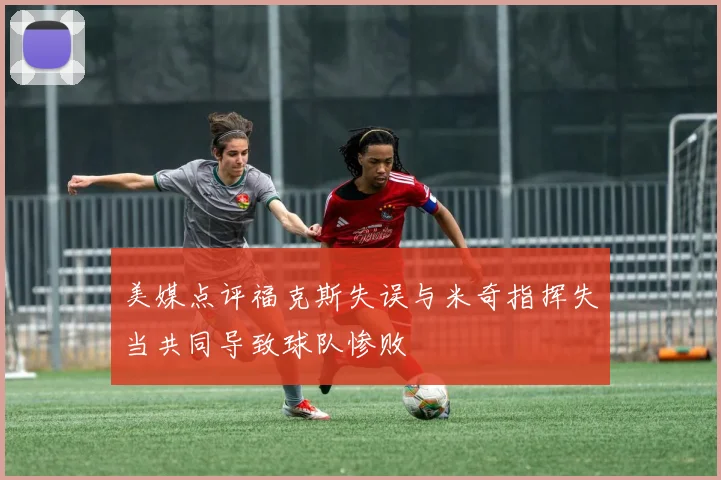 美媒点评福克斯失误与米奇指挥失当共同导致球队惨败