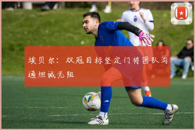 埃贝尔：双冠目标坚定门将团队沟通坦诚无阻