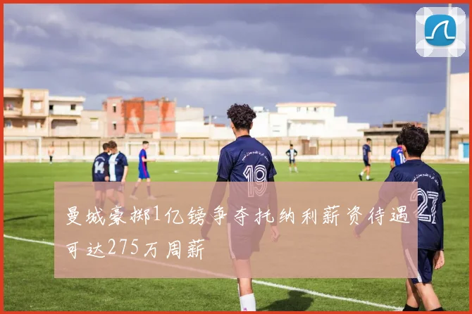 曼城豪掷1亿镑争夺托纳利薪资待遇可达275万周薪