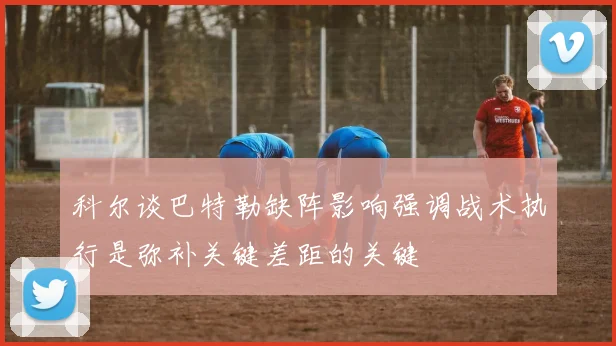 科尔谈巴特勒缺阵影响强调战术执行是弥补关键差距的关键