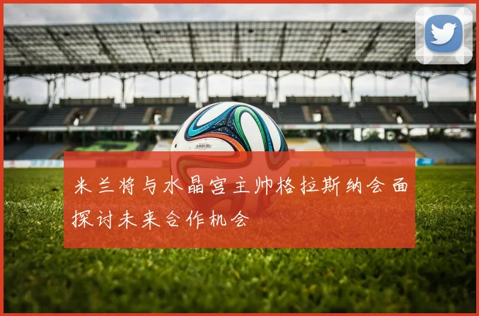 米兰将与水晶宫主帅格拉斯纳会面探讨未来合作机会