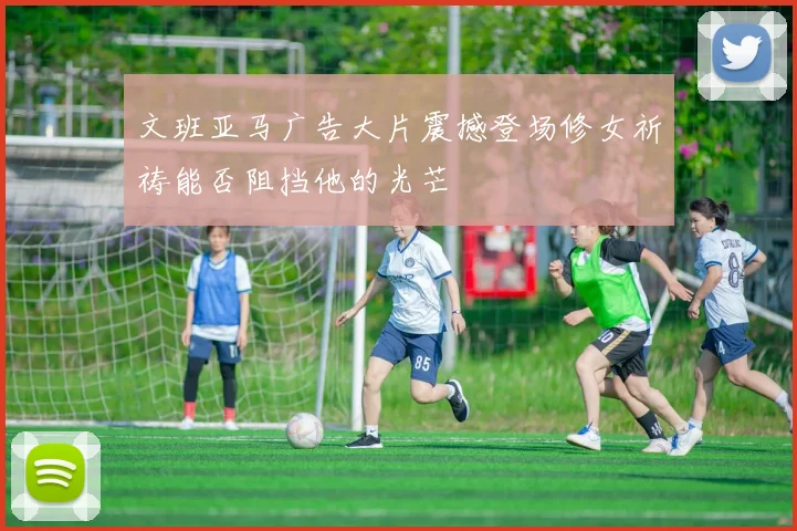 文班亚马广告大片震撼登场修女祈祷能否阻挡他的光芒